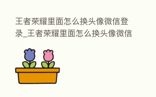 王者榮耀里面怎么換頭像微信登錄_王者榮耀里面怎么換頭像微信登錄的
