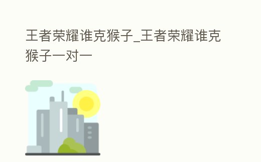 王者榮耀誰克猴子_王者榮耀誰克猴子一對一