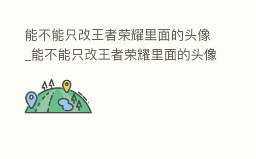 能不能只改王者榮耀里面的頭像_能不能只改王者榮耀里面的頭像和名字