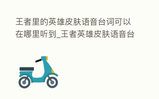 王者里的英雄皮膚語音臺詞可以在哪里聽到_王者英雄皮膚語音臺詞入口