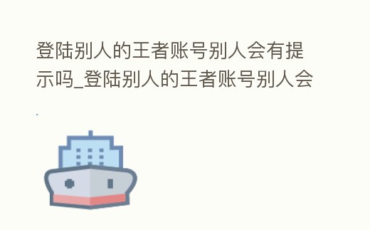 登陸別人的王者賬號(hào)別人會(huì)有提示嗎_登陸別人的王者賬號(hào)別人會(huì)有提示嗎知乎