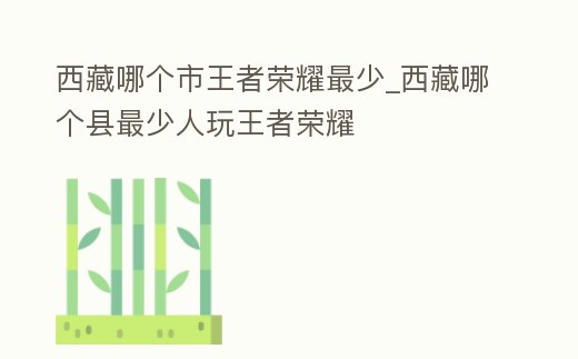 西藏哪個市王者榮耀最少_西藏哪個縣最少人玩王者榮耀