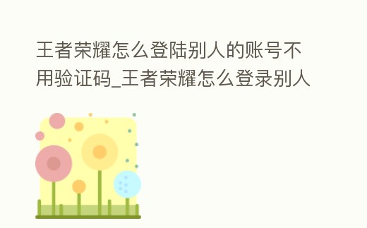 王者榮耀怎么登陸別人的賬號不用驗證碼_王者榮耀怎么登錄別人的號不用驗證碼