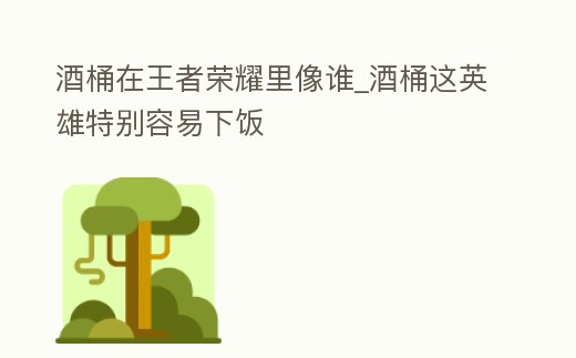 酒桶在王者榮耀里像誰_酒桶這英雄特別容易下飯