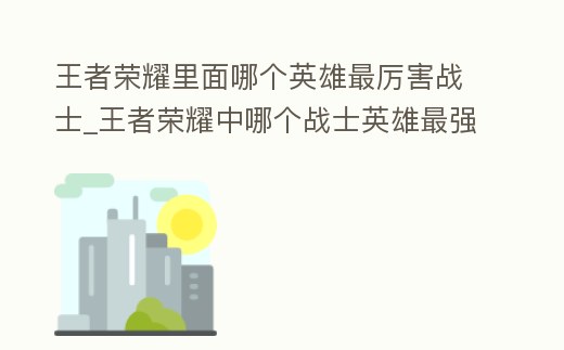 王者榮耀里面哪個英雄最厲害戰士_王者榮耀中哪個戰士英雄最強