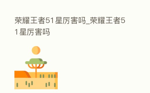 榮耀王者51星厲害嗎_榮耀王者51星厲害嗎