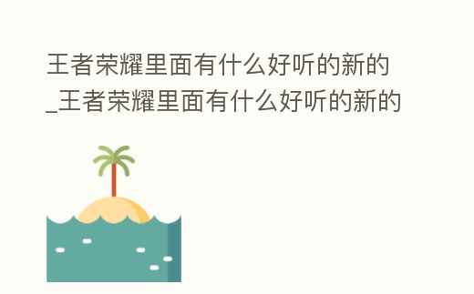 王者榮耀里面有什么好聽的新的_王者榮耀里面有什么好聽的新的英雄名字
