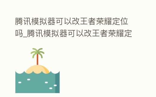 騰訊模擬器可以改王者榮耀定位嗎_騰訊模擬器可以改王者榮耀定位嗎蘋果