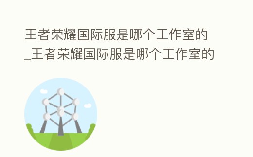 王者榮耀國際服是哪個工作室的_王者榮耀國際服是哪個工作室的手游