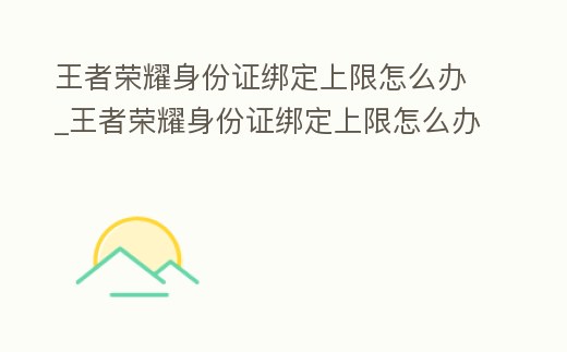 王者榮耀身份證綁定上限怎么辦_王者榮耀身份證綁定上限怎么辦解除