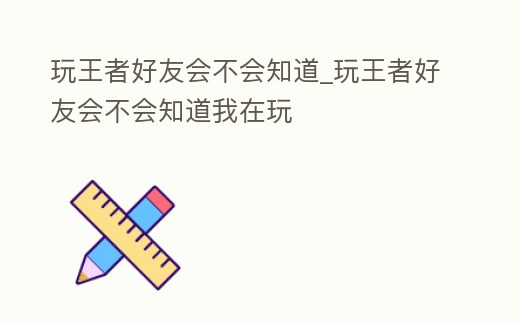 玩王者好友會不會知道_玩王者好友會不會知道我在玩