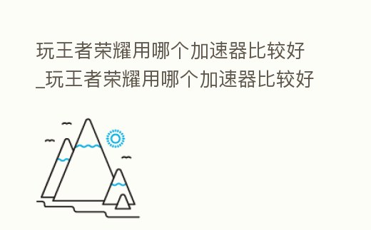 玩王者榮耀用哪個加速器比較好_玩王者榮耀用哪個加速器比較好一點
