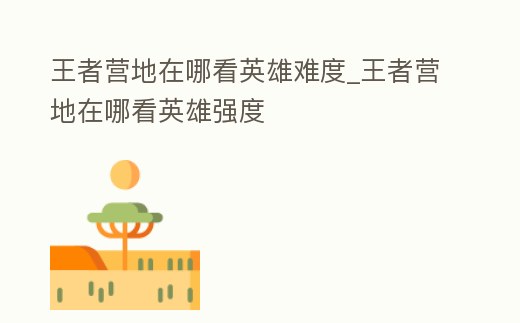 王者營地在哪看英雄難度_王者營地在哪看英雄強度