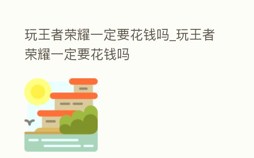 玩王者榮耀一定要花錢嗎_玩王者榮耀一定要花錢嗎