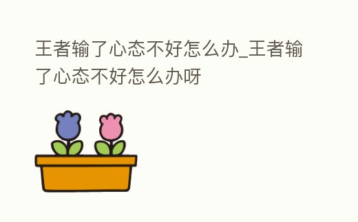 王者輸了心態不好怎么辦_王者輸了心態不好怎么辦呀
