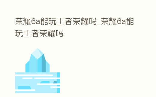 榮耀6a能玩王者榮耀嗎_榮耀6a能玩王者榮耀嗎