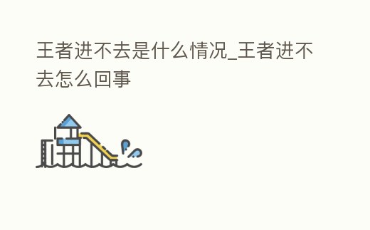 王者進不去是什么情況_王者進不去怎么回事