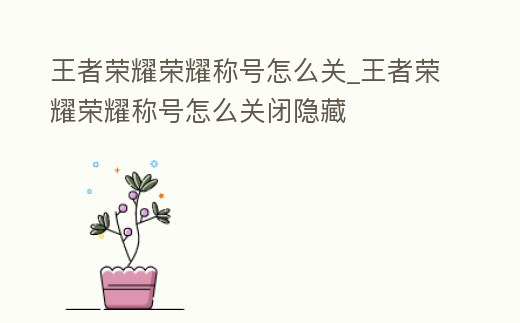 王者榮耀榮耀稱號(hào)怎么關(guān)_王者榮耀榮耀稱號(hào)怎么關(guān)閉隱藏