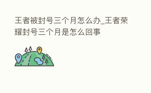 王者被封號三個月怎么辦_王者榮耀封號三個月是怎么回事