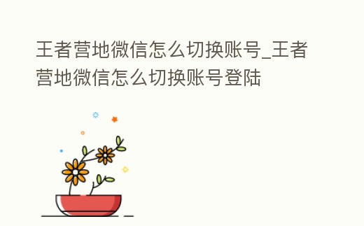 王者營地微信怎么切換賬號_王者營地微信怎么切換賬號登陸