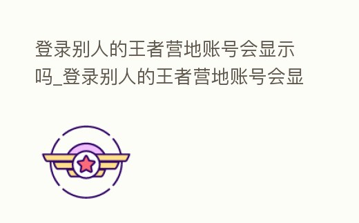 登錄別人的王者營地賬號會顯示嗎_登錄別人的王者營地賬號會顯示嗎安卓