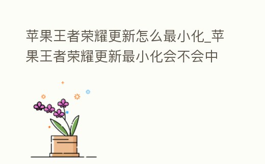 蘋果王者榮耀更新怎么最小化_蘋果王者榮耀更新最小化會不會中斷