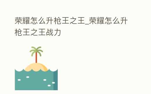 榮耀怎么升槍王之王_榮耀怎么升槍王之王戰力