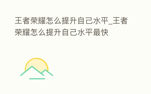 王者榮耀怎么提升自己水平_王者榮耀怎么提升自己水平最快