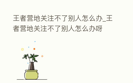 王者營地關(guān)注不了別人怎么辦_王者營地關(guān)注不了別人怎么辦呀