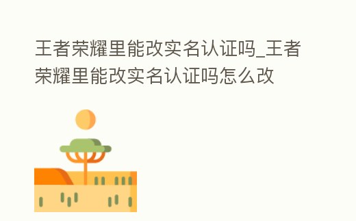 王者榮耀里能改實名認證嗎_王者榮耀里能改實名認證嗎怎么改