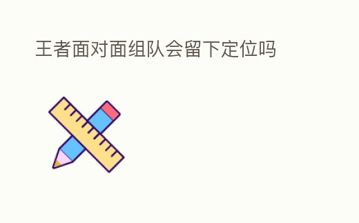 王者面對面組隊會留下定位嗎