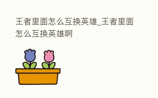 王者里面怎么互換英雄_王者里面怎么互換英雄啊