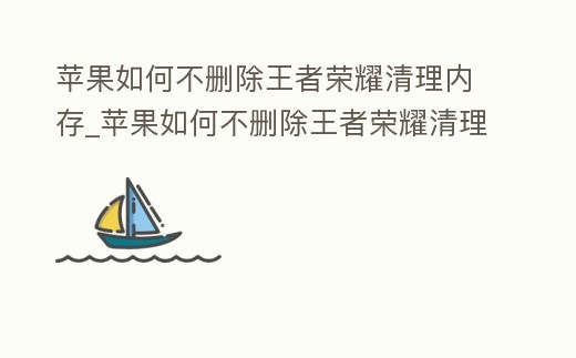 蘋果如何不刪除王者榮耀清理內存_蘋果如何不刪除王者榮耀清理內存垃圾
