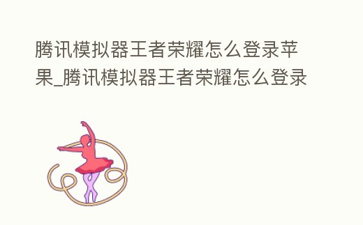 騰訊模擬器王者榮耀怎么登錄蘋果_騰訊模擬器王者榮耀怎么登錄蘋果賬號