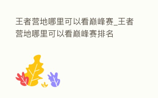 王者營地哪里可以看巔峰賽_王者營地哪里可以看巔峰賽排名