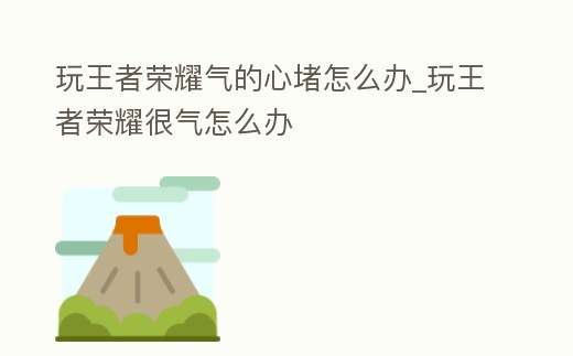 玩王者榮耀氣的心堵怎么辦_玩王者榮耀很氣怎么辦