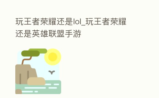 玩王者榮耀還是lol_玩王者榮耀還是英雄聯盟手游