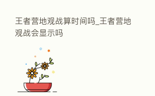 王者營(yíng)地觀戰(zhàn)算時(shí)間嗎_王者營(yíng)地觀戰(zhàn)會(huì)顯示嗎