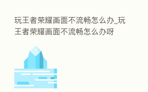 玩王者榮耀畫面不流暢怎么辦_玩王者榮耀畫面不流暢怎么辦呀