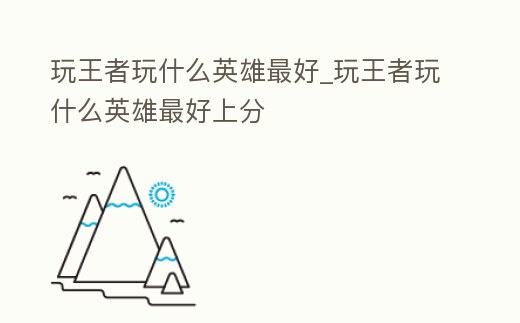 玩王者玩什么英雄最好_玩王者玩什么英雄最好上分