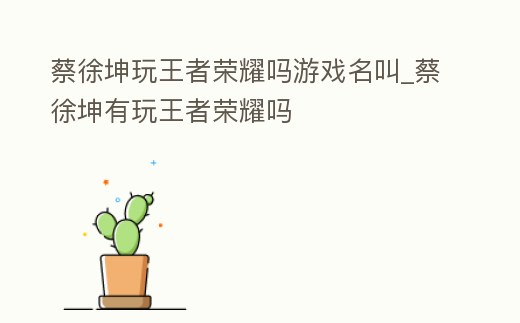 蔡徐坤玩王者榮耀嗎游戲名叫_蔡徐坤有玩王者榮耀嗎