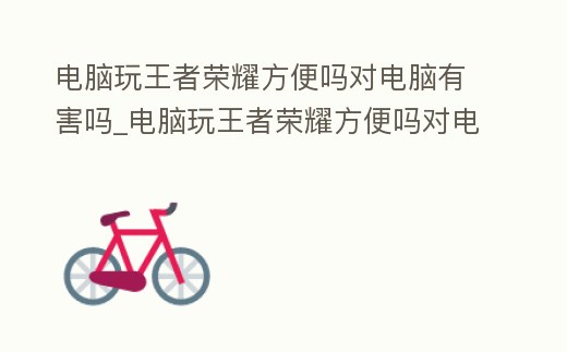 電腦玩王者榮耀方便嗎對電腦有害嗎_電腦玩王者榮耀方便嗎對電腦有害嗎