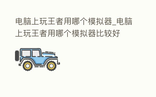 電腦上玩王者用哪個模擬器_電腦上玩王者用哪個模擬器比較好