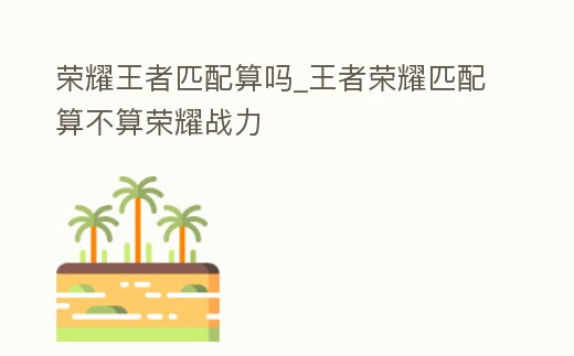 榮耀王者匹配算嗎_王者榮耀匹配算不算榮耀戰(zhàn)力