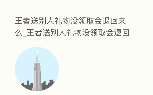 王者送別人禮物沒領取會退回來么_王者送別人禮物沒領取會退回來么嘛