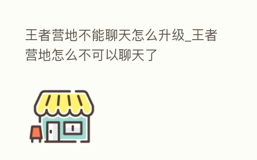 王者營地不能聊天怎么升級_王者營地怎么不可以聊天了