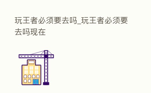 玩王者必須要去嗎_玩王者必須要去嗎現在
