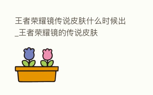 王者榮耀鏡傳說皮膚什么時候出_王者榮耀鏡的傳說皮膚