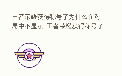 王者榮耀獲得稱號了為什么在對局中不顯示_王者榮耀獲得稱號了為什么在對局中不顯示出來