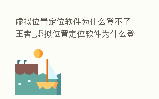 虛擬位置定位軟件為什么登不了王者_虛擬位置定位軟件為什么登不了王者了